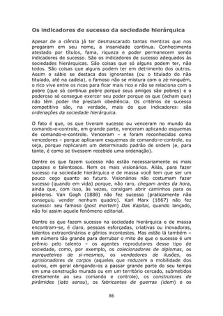 Os indicadores de sucesso da sociedade hierárquica

Apesar de a ciência já ter desmascarado tantas mentiras que nos
pregaram em seu nome, a insanidade continua. Conhecimento
atestado por títulos, fama, riqueza e poder permanecem sendo
indicadores de sucesso. São os indicadores de sucesso adequados às
sociedades hierárquicas. São coisas que só alguns podem ter, não
todos. São coisas que alguns podem ter em detrimento dos outros.
Assim o sábio se destaca dos ignorantes (ou o titulado do não
titulado, até na cadeia), o famoso não se mistura com o zé-ninguém,
o rico vive entre os ricos para ficar mais rico e não se relaciona com o
pobre (que só continua pobre porque seus amigos são pobres) e o
poderoso só consegue exercer seu poder porque os que (acham que)
não têm poder lhe prestam obediência. Os critérios de sucesso
competitivo são, na verdade, mais do que indicadores: são
ordenações da sociedade hierárquica.

O fato é que, os que tiveram sucesso ou venceram no mundo do
comando-e-controle, em grande parte, venceram aplicando esquemas
de comando-e-controle. Venceram – e foram reconhecidos como
vencedores – porque aplicaram esquemas de comando-e-controle, ou
seja, porque replicaram um determinado padrão de ordem (e, para
tanto, é como se tivessem recebido uma ordenação).

Dentre os que fazem sucesso não estão necessariamente os mais
capazes e talentosos. Nem os mais visionários. Aliás, para fazer
sucesso na sociedade hierárquica e de massa você tem que ser um
pouco cego quanto ao futuro. Visionários não costumam fazer
sucesso (quando em vida) porque, não raro, chegam antes da hora,
ainda que, com isso, às vezes, consigam abrir caminhos para os
pósteros. Van Gogh (1888) não fez sucesso (praticamente não
conseguiu vender nenhum quadro). Karl Marx (1867) não fez
sucesso: seu famoso (post mortem) Das Kapital, quando lançado,
não foi assim aquele fenômeno editorial.

Dentre os que fazem sucesso na sociedade hierárquica e de massa
encontram-se, é claro, pessoas esforçadas, criativas ou inovadoras,
talentos extraordinários e gênios incontestes. Mas estão lá também –
em número tão grande para derrubar o mito de que o sucesso é um
prêmio pelo talento – os agentes reprodutores desse tipo de
sociedade, como, por exemplo, os colecionadores de diplomas, os
marqueteiros de si-mesmos, os vendedores de ilusões, os
aprisionadores de corpos (aqueles que reduzem a mobilidade dos
outros, em geral obrigando-os a passar grande parte do seu tempo
em uma construção murada ou em um território cercado, submetidos
diretamente ao seu comando e controle), os construtores de
pirâmides (lato sensu), os fabricantes de guerras (idem) e os

                                  86
 