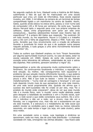 No segundo capítulo do livro, Gladwell conta a história de Bill Gates,
sublinhando o fato de que ele foi matriculado em uma escola
particular que criou um clube de informática. Essa escola especial
investiu, em 1968, 3 mil dólares na compra de um terminal de tempo
compartilhado ligado a um mainframe no centro de Seattle. Assim,
Gates, quando ainda estava na oitava série, passou a viver numa sala
de computador (20 a 30 horas por semana). De sorte que, “quando
deixou Harvard após o segundo para criar sua própria empresa de
software, Gates vinha programando sem parar por sete anos
consecutivos... Quantos adolescentes tiveram esse mesmo tipo de
experiência?” É o próprio Bill Gates que responde: “Se existiram 50
em todo mundo, eu me espantaria. Houve a C-Cubed e o trabalho
para a ISI com a folha de pagamento. Depois a TRW. Tudo isso veio
junto. Acredito que meu envolvimento com a criação de softwares
durante a juventude foi maior do que o de qualquer outra pessoa
naquele período, e tudo graças a uma série incrivelmente favorável
de eventos” (6).

Todos os outliers que Gladwell analisou no livro “foram favorecidos
por alguma oportunidade incomum [como, no caso de Gates, estar na
escola Lakeside em 1968]. Golpes de sorte não costumam ser
exceção entre bilionários de software, celebridades de rock e astros
dos esportes. Pelo contrário, parecem constituir a regra” (6).

Responsabilizar a sorte não acrescenta muito conhecimento sobre o
fenômeno. Se continuarmos focalizando o indivíduo, a equação não
terá solução. Ou melhor, não conseguiremos nem equacionar o
problema (já que solução mesmo dificilmente haverá), o que poderia
acrescentar, aí sim, algum conhecimento novo. Mas Gladwell erra um
pouco o alvo. Não é que tudo se baseia – como ele diz, falando
metaforicamente – “numa rede de vantagens e heranças” e sim que
tudo depende (muito mais do que pensamos) de uma rede mesmo,
de uma rede social propriamente dita. Quando ele afirma que o
sucesso dos bem-sucedidos não foi criado só por eles, mas “foi o
produto do mundo onde cresceram”, deixa de ver que esse mundo
não é o mundo físico, nem ‘o mundo’ como noção abstrata usada
para designar a totalidade da existência e sim o mundo social, quer
dizer, a rede social a que estão conectados seus outliers. Eis o erro:
ver o indivíduo e não ver a rede; ver a árvore, mas não ver a
floresta; ver o organismo vivo, mas não ver o ecossistema em que
ele está inserido. É a estrutura e o metabolismo da rede social que
podem revelar as condições para o papel mais ou menos relevante
assumido, em cada tempo e lugar (ou seja, em cada cluster), pelos
seus nodos.

Em uma sociedade como a nossa, cuja topologia e dinâmica se
aproximam, cada vez mais, das de uma rede distribuída – a chamada
sociedade em rede, emergente nas últimas décadas – isso ficará cada
                                 88
 