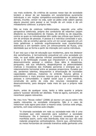 vez mais evidente. Os critérios de sucesso nesse tipo de sociedade
tendem a deixar de ser baseados em características puramente
individuais e em noções competitivo-excludentes (se destacar dos
demais, triunfar, vencer na vida, subir ao pódio onde cabem apenas
alguns poucos) para passar a ser função de um corpo e de um
metabolismo coletivos: a própria rede.

Não se trata de coletivos indiferenciados, segundo uma velha
perspectiva coletivista, própria dos condutores de rebanhos (sejam
ditadores ou manipuladores de massas, de direita ou de esquerda,
contra os quais os individualistas têm razão nas críticas que fazem) e
sim de arranjos de pessoas. A pessoa é o indivíduo conectado e que,
portanto, não se constitui apenas como um íon social vagando em um
meio gelatinoso e exibindo orgulhosamente suas características
distintivas e sim também como um entroncamento de fluxos, uma
identidade que se forma a partir da interação com outros indivíduos.

É por isso que o tipo de educação que recebemos, para nos destacar
dos semelhantes, é terrivelmente prejudicial em uma sociedade em
rede, na qual estão abertas infinitas possibilidades de polinização
mútua e de fertilização cruzada que impulsionam a inovação e o
desenvolvimento pessoal e coletivo. Essa idéia é desastrosa,
porquanto, sob sua influência, desperdiçamos as potencialidades
criativas e inovadoras das múltiplas parcerias e sinergias que o
relacionamento horizontal entre as pessoas proporciona. Guiados por
ela, perdemos talentos, bloqueamos a dinamização de inusitadas
capacidades coletivas, matamos no embrião futuros gênios e
exterminamos o mais precioso recurso para o desenvolvimento de
pessoas e comunidades: o capital social (que é uma metáfora,
construída do ponto de vista dos recursos necessários ao
desenvolvimento, para designar nada mais do que a própria rede
social).

Assim, antes de qualquer coisa, tanto a idéia quanto a própria
palavra ‘sucesso’ deverão ser abolidas. Trata-se agora, outrossim, de
reconhecer papeis relevantes.

No meu livro “Novas visões” (2008) já escrevi um pouco sobre três
papéis relevantes na sociedade emergente. Não é o caso de
reescrever tudo agora para dizer a mesma coisa. Concluo este artigo,
portanto, com essa extensa auto-citação:

     “A chamada sociedade em rede ou sociedade-rede não é uma
     novidade que está nascendo para substituir a sociedade
     hierárquica. Ela é (sempre) a (mesma) sociedade que se
     manifesta assim, como rede distribuída, toda vez que não está
     rodando programas verticalizadores. Ocorre que, ultimamente,
     os meios horizontais de conexão transitiva estão ganhando uma
                                 89
 