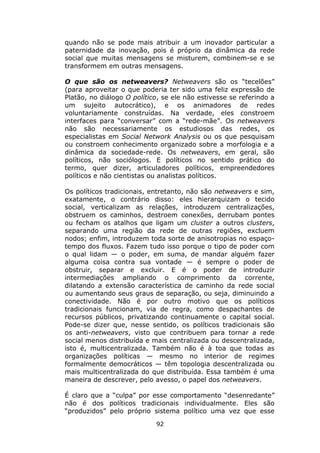 quando não se pode mais atribuir a um inovador particular a
paternidade da inovação, pois é próprio da dinâmica da rede
social que muitas mensagens se misturem, combinem-se e se
transformem em outras mensagens.

O que são os netweavers? Netweavers são os “tecelões”
(para aproveitar o que poderia ter sido uma feliz expressão de
Platão, no diálogo O político, se ele não estivesse se referindo a
um sujeito autocrático), e os animadores de redes
voluntariamente construídas. Na verdade, eles constroem
interfaces para “conversar” com a “rede-mãe”. Os netweavers
não são necessariamente os estudiosos das redes, os
especialistas em Social Network Analysis ou os que pesquisam
ou constroem conhecimento organizado sobre a morfologia e a
dinâmica da sociedade-rede. Os netweavers, em geral, são
políticos, não sociólogos. E políticos no sentido prático do
termo, quer dizer, articuladores políticos, empreendedores
políticos e não cientistas ou analistas políticos.

Os políticos tradicionais, entretanto, não são netweavers e sim,
exatamente, o contrário disso: eles hierarquizam o tecido
social, verticalizam as relações, introduzem centralizações,
obstruem os caminhos, destroem conexões, derrubam pontes
ou fecham os atalhos que ligam um cluster a outros clusters,
separando uma região da rede de outras regiões, excluem
nodos; enfim, introduzem toda sorte de anisotropias no espaço-
tempo dos fluxos. Fazem tudo isso porque o tipo de poder com
o qual lidam — o poder, em suma, de mandar alguém fazer
alguma coisa contra sua vontade — é sempre o poder de
obstruir, separar e excluir. E é o poder de introduzir
intermediações ampliando o comprimento da corrente,
dilatando a extensão característica de caminho da rede social
ou aumentando seus graus de separação, ou seja, diminuindo a
conectividade. Não é por outro motivo que os políticos
tradicionais funcionam, via de regra, como despachantes de
recursos públicos, privatizando continuamente o capital social.
Pode-se dizer que, nesse sentido, os políticos tradicionais são
os anti-netweavers, visto que contribuem para tornar a rede
social menos distribuída e mais centralizada ou descentralizada,
isto é, multicentralizada. Também não é à toa que todas as
organizações políticas — mesmo no interior de regimes
formalmente democráticos — têm topologia descentralizada ou
mais multicentralizada do que distribuída. Essa também é uma
maneira de descrever, pelo avesso, o papel dos netweavers.

É claro que a “culpa” por esse comportamento “desenredante”
não é dos políticos tradicionais individualmente. Eles são
“produzidos” pelo próprio sistema político uma vez que esse
                            92
 