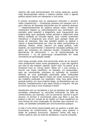 sistema não está democratizado. Em outras palavras, quanto
mais democratizado estiver o sistema político mais o agente
político atuará como um netweaver e vice-versa.

É preciso considerar que os netweavers articulam e animam
redes (netweaving) — conectando pessoas com pessoas com o
grau máximo de topologia distribuída que for possível alcançar
— independentemente do objetivo dessas redes. Podem ser
netweavers digitais ou cybernetweavers que contribuam, por
exemplo, para expandir a blogosfera, quer inaugurando seu
próprio blog, quer ajudando outras pessoas a adquirirem essa
efetiva condição de inclusão digital, quer criando ambientes
interativos e programas que sirvam para agregar blogs por
temas de interesse. Mas eles também podem se dedicar a
induzir o desenvolvimento por meio de redes comunitárias ou
setoriais. Podem, ainda, assumir um papel político, mais
explícito, de experimentar e disseminar inovações políticas (em
geral, por enquanto, em pequena escala), ensaiando formas
alternativas de democracia — ou de democratização da
democracia — ou de governança compartilhada em redes
voluntárias de participação cidadã.

Uma longa jornada ainda será percorrida antes de se assumir
mais amplamente esses novos paradigmas, o que não significa
que eles já não estejam vigendo. Quem está “na ponta” já se
comporta mais ou menos assim. Basta ver o que começa a
ocorrer nos meios científicos: no passado, um pesquisador,
para ser reconhecido, precisava se submeter ao conselho
editorial de uma publicação autorizada pelas instituições
acadêmicas e esperar alguns meses (às vezes muitos) para ter
seu trabalho publicado (ou rejeitado). Hoje, boa parte desse
pessoal publica, em seus próprios blogs, as descobertas que vai
fazendo, imediatamente e sem pedir licença a ninguém. Há que
se convir que essa é uma mudança é tanto!

Acontecerá com os inovadores o que já acontece com algumas
atividades intelectuais ou exercidas livremente na área do
conhecimento, por exemplo, com os escritores. Escritor é quem
escreve. O escritor é reconhecido pelos que lêem o que ele
publica e não em virtude de ter obtido um título acadêmico ou
uma licença de uma corporação de escribas para escrever ou,
ainda, um atestado concedido por uma burocracia qualquer.

A rede é uma ótima oportunidade para se quebrar o poder das
burocracias do conhecimento. Na verdade, para quebrar o
poder de qualquer burocracia. “Quebrar” talvez não seja a
melhor palavra, pois se trata de desobstruir o que foi entupido.


                           93
 