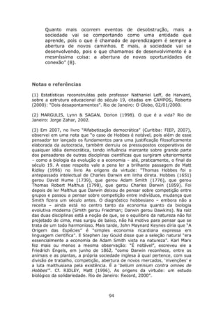 Quanto mais ocorrem eventos de desobstrução, mais a
      sociedade vai se comportando como uma entidade que
      aprende, pois o que é chamado de aprendizagem é sempre a
      abertura de novos caminhos. E mais, a sociedade vai se
      desenvolvendo, pois o que chamamos de desenvolvimento é a
      mesmíssima coisa: a abertura de novas oportunidades de
      conexão” (8).



Notas e referências

(1) Estatísticas reconstruídas pelo professor Nathaniel Leff, de Harvard,
sobre a estrutura educacional do século 19, citadas em CAMPOS, Roberto
(2000): “Dois desapontamentos”. Rio de Janeiro: O Globo, 02/01/2000.

(2) MARGULIS, Lynn & SAGAN, Dorion (1998). O que é a vida? Rio de
Janeiro: Jorge Zahar, 2002.

(3) Em 2007, no livro “Alfabetização democrática” (Curitiba: FIEP, 2007),
observei em uma nota que “o caso de Hobbes é notável, pois além de esse
pensador ter lançado os fundamentos para uma justificação filosoficamente
elaborada da autocracia, também derruiu os pressupostos cooperativos de
qualquer idéia democrática, tendo influência marcante sobre grande parte
dos pensadores de outras disciplinas científicas que surgiram ulteriormente
– como a biologia da evolução e a economia – até, praticamente, o final do
século 19. A esse respeito vale a pena ler a brilhante passagem de Matt
Ridley (1996) no livro As origens da virtude: “Thomas Hobbes foi o
antepassado intelectual de Charles Darwin em linha direta. Hobbes (1651)
gerou David Hume (1739), que gerou Adam Smith (1776), que gerou
Thomas Robert Malthus (1798), que gerou Charles Darwin (1859). Foi
depois de ler Malthus que Darwin deixou de pensar sobre competição entre
grupos e passou a pensar sobre competição entre indivíduos, mudança que
Smith fizera um século antes. O diagnóstico hobbesiano – embora não a
receita – ainda está no centro tanto da economia quanto da biologia
evolutiva moderna (Smith gerou Friedman; Darwin gerou Dawkins). Na raiz
das duas disciplinas está a noção de que, se o equilíbrio da natureza não foi
projetado de cima, mas surgiu de baixo, não há motivo para pensar que se
trata de um todo harmonioso. Mais tarde, John Maynard Keynes diria que “A
Origem das Espécies” é “simples economia ricardiana expressa em
linguagem científica”. E Stephen Jay Gould disse que a seleção natural “era
essencialmente a economia de Adam Smith vista na natureza”. Karl Marx
fez mais ou menos a mesma observação: “É notável”, escreveu ele a
Friedrich Engels, em junho de 1862, “como Darwin reconhece, entre os
animais e as plantas, a própria sociedade inglesa à qual pertence, com sua
divisão de trabalho, competição, abertura de novos mercados, ‘invenções’ e
a luta malthusiana pela existência. É a ‘bellum omnium contra omnes de
Hobbes’”. Cf. RIDLEY, Matt (1996). As origens da virtude: um estudo
biológico da solidariedade. Rio de Janeiro: Record, 2000”.



                                     94
 