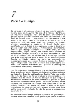 7
Você é o inimigo


Os pioneiros do ciberespaço, sobretudo na sua vertente ideológico-
literária, como os ciberpunks, não raro sob a inspiração benéfica de
um movimento anarquista meio fora de época, emprenharam a
geração digital que lhes sucederia com uma idéia-implante: a do
medo do Grande Irmão. Curiosamente - e ironicamente - esse
implante foi regado com a transpiração autoritária de outro
movimento, assentado sobre bases que negavam os próprios
princípios anarquistas: o estatismo. O Grande Irmão, antes
identificado com o Estado e seus aparatos, passou a designar as
grandes corporações empresariais, as multinacionais e transnacionais
animadas pela ideologia neoliberal. Se o Estado, antes, era visto
negativamente, depois passou, em virtude desse processo de
impregnação ideológica antiliberal, a ser visto positivamente, como
um poder nacional capaz de se contrapor à globalização (também
esta vista negativamente como o poder das corporações globais).
Caberia ao Estado proteger os povos da exploração dos
megaconglomerados que queriam dominar o mundo. Só o Estado-
nação - imaginavam - teria poder suficiente para se contrapor a esse
poder sem controle alimentado pela ganância e (des)regulado
caoticamente pela dinâmica do mercado.

Essa foi a tônica das manifestações de boa parte dos representantes
dessa geração nos últimos 30 anos, do alinhamento político-partidário
ou eleitoral no Brasil às mobilizações de Seattle. Tratava-se, então,
não mais de liberar as forças criativas e empreendedoras dos
cidadãos, mas de colocar um freio na desregulação que ensejava a
desmesurada acumulação de poder econômico e político por parte
dos novos e impiedosos atores globais. Tratava-se, portanto, não de
trabalhar pela an-arquia (ou melhor, pela democracia) e sim de
produzir superavits de ordem top down, a partir de estruturas
centralizadas de comando-e-controle, sempre segundo uma lógica
política adversarial, deslizada da arte da guerra e inegavelmente
autocrática (*).

Ao identificar como inimigo principal o processo de globalização -
tomado, reducionisticamente, como globalização apenas econômica

                                 96
 