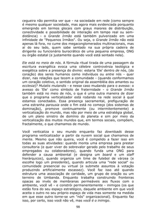 cegueira não permitia ver que - na sociedade em rede (como sempre
é mesmo qualquer sociedade, mas agora mais evidenciada porquanto
emergindo em termos glocais com graus maiores de distribuição,
conectividade e possibilidade de interação em tempo real ou sem-
distância) - o Grande Irmão está também pulverizado em uma
infinidade de "Pequenos Irmãos". Ou seja, o Grande Irmão não está
apenas lá fora, no cume dos megaconglomerados multinacionais, mas
aí do seu lado, quem sabe sentado na sua própria cadeira de
dirigente ou funcionário burocrático de uma pequena empresa, ONG
ou órgão estatal (e justamente quando você está sentado nela).

Ele está no meio de nós. A fórmula ritual tirada de uma passagem da
escritura evangélica evoca uma célebre controvérsia teológica e
exegética sobre a presença do divino: estaria 'Ele' dentro de nós, (do
coração) dos seres humanos como indivíduos ou entre nós - quer
dizer, nas relações que tecem a comunidade - (quando conformamos
um coração coletivo, o sentido original da assembléia dos amantes ou
ecclesia)? Mutatis mutandis - e nesse caso mudando para o avesso: o
avesso do 'Ele' como símbolo de fraternidade - o Grande Irmão
também está no meio de nós, o que é uma outra maneira de dizer
que o programa verticalizador está rodando na rede social à qual
estamos conectados. Essa presença sacramental, prefiguração de
uma estranha parousia onde o fim está no começo (dos sistemas de
dominação), promove continuamente (ou intermitentemente) a
verticalização do mundo, mas não por meio de uma estratégia global,
de um plano sinistro de domínio do planeta e sim por meio da
verticalização dos muitos mundos que, em termos sociais, compõem,
fractalmente, o que chamamos de mundo.

Você verticaliza o seu mundo enquanto faz downloads desse
programa verticalizador a partir da nuvem social que chamamos de
mente. Mesmo que não queira, você é compelido a fazer isso em
todas as suas atividades: quando monta uma empresa para prestar
consultoria (e quer viver do sobrevalor gerado pelo trabalho de seus
empregados ou colaboradores), quando funda uma ONG para
defender a causa ambiental (e designa um board e um staff
hierárquicos), quando organiza um time de futebol de várzea (e
escolhe logo um presidente), quando articula uma "rede social" ou
comunidade presencial ou virtual (e submete assuntos à votação
produzindo artificialmente escassez). Você faz isso até quando
estrutura uma associação de caridade, um grupo de oração ou um
terreiro de Umbanda. Enquanto trabalha construindo fronteiras
opacas ao invés de membranas permeáveis aos fluxos com o
ambiente, você vê - e constrói permanentemente - inimigos (os que
estão fora do seu espaço estratégico, daquele ambiente em que você
aceita o outro no seu próprio espaço de vida mas somente na medida
em que esse outro torne-se um "nós" organizacional). Enquanto faz
isso, por certo, isso você não vê, mas você é o inimigo.
                                 98
 