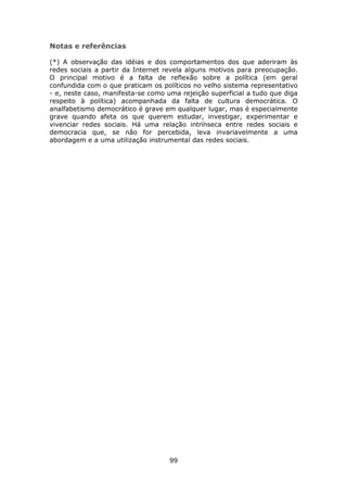 Notas e referências

(*) A observação das idéias e dos comportamentos dos que aderiram às
redes sociais a partir da Internet revela alguns motivos para preocupação.
O principal motivo é a falta de reflexão sobre a política (em geral
confundida com o que praticam os políticos no velho sistema representativo
- e, neste caso, manifesta-se como uma rejeição superficial a tudo que diga
respeito à política) acompanhada da falta de cultura democrática. O
analfabetismo democrático é grave em qualquer lugar, mas é especialmente
grave quando afeta os que querem estudar, investigar, experimentar e
vivenciar redes sociais. Há uma relação intrínseca entre redes sociais e
democracia que, se não for percebida, leva invariavelmente a uma
abordagem e a uma utilização instrumental das redes sociais.




                                    99
 