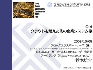 C-4
クラウドを超えた先の企業システム像
2009/10/08
グロースエクスパートナーズ（株）
ビジネスプラットフォーム事業ゼネラルマネージャー/チーフITゕーキテクト
日本Javaユーザー会/日本Springユーザー会幹事
ゕークランプ（http://www.arclamp.jp/）
鈴木雄介
 