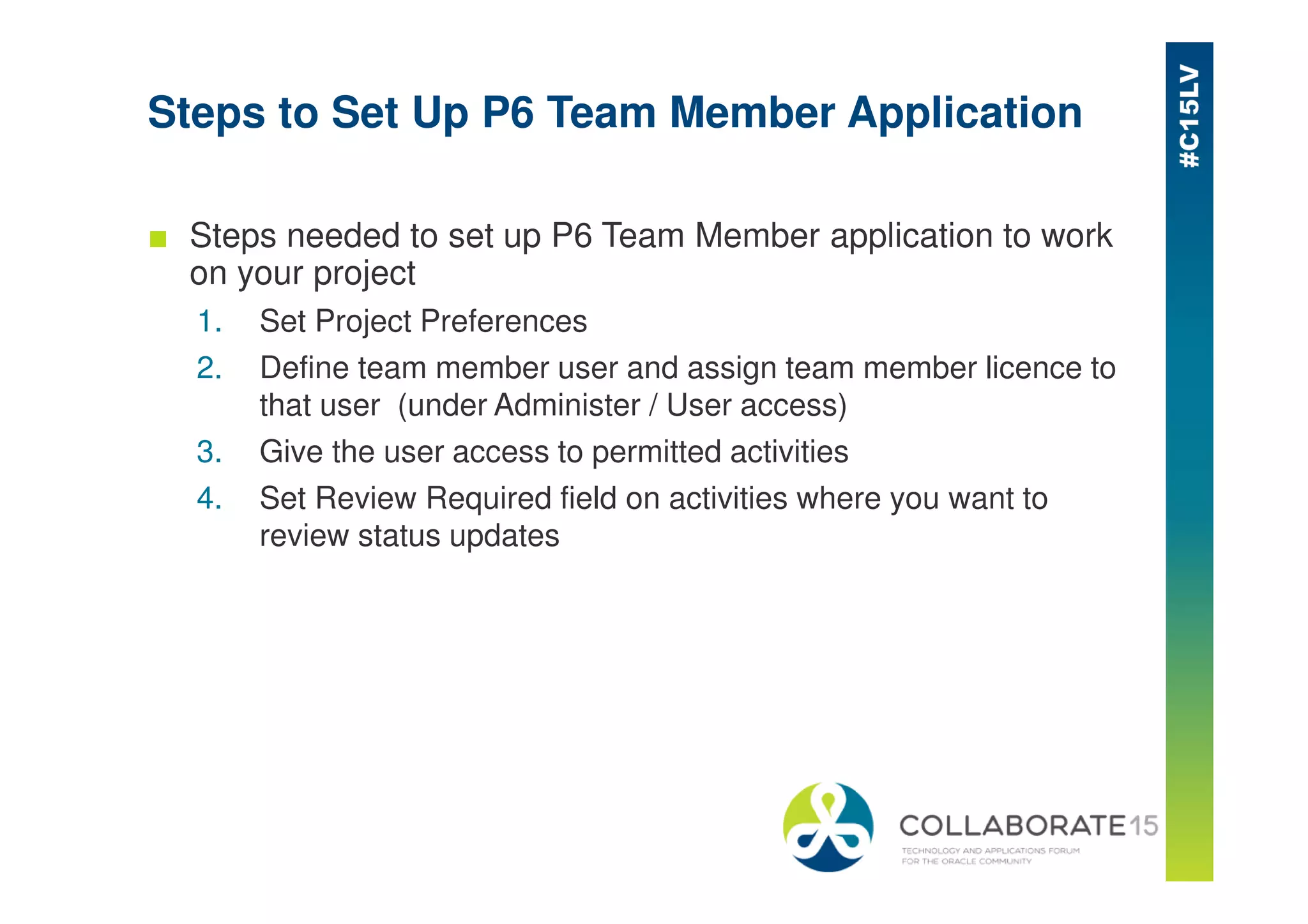 Steps to Set Up P6 Team Member Application
■ Steps needed to set up P6 Team Member application to work
on your project
1. Set Project Preferences
2. Define team member user and assign team member licence to
that user (under Administer / User access)
3. Give the user access to permitted activities
4. Set Review Required field on activities where you want to
review status updates
 