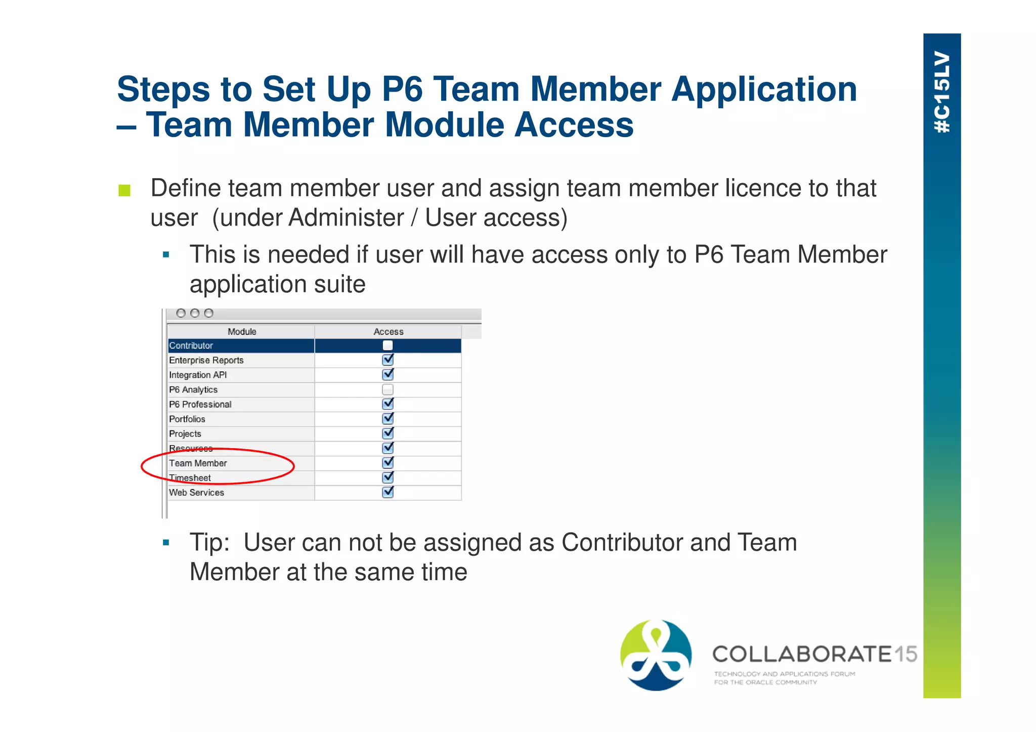 Steps to Set Up P6 Team Member Application
– Team Member Module Access
■ Define team member user and assign team member licence to that
user (under Administer / User access)
▪ This is needed if user will have access only to P6 Team Member
application suite
▪ Tip: User can not be assigned as Contributor and Team
Member at the same time
 
