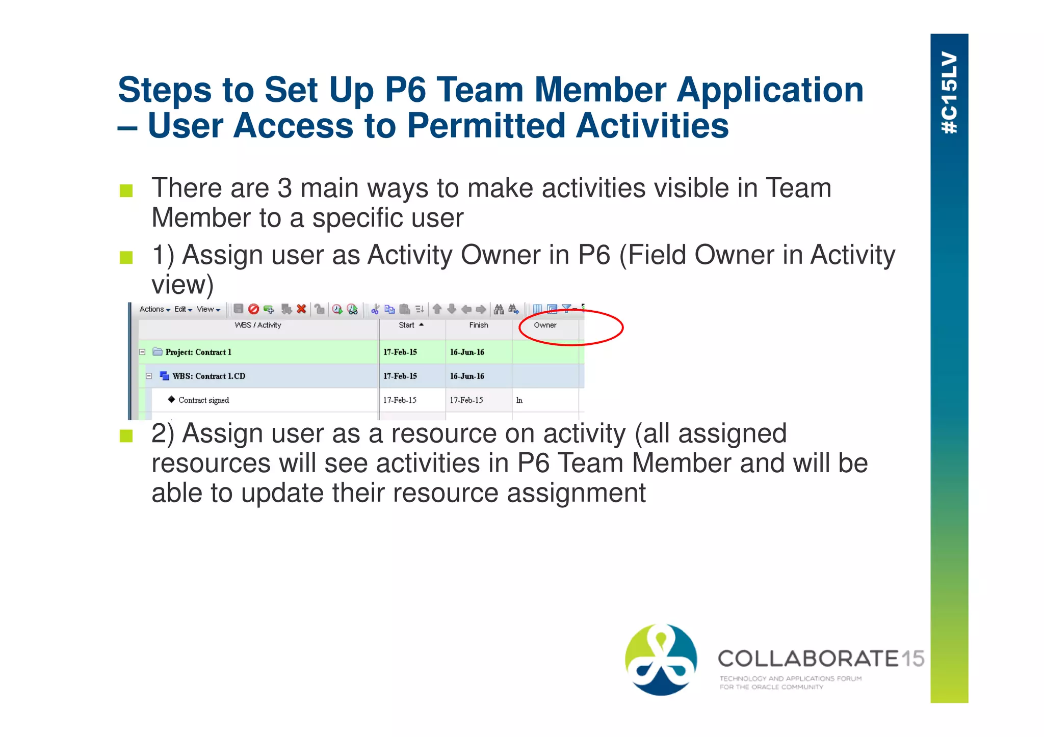 Steps to Set Up P6 Team Member Application
– User Access to Permitted Activities
■ There are 3 main ways to make activities visible in Team
Member to a specific user
■ 1) Assign user as Activity Owner in P6 (Field Owner in Activity
view)
■ 2) Assign user as a resource on activity (all assigned
resources will see activities in P6 Team Member and will be
able to update their resource assignment
 