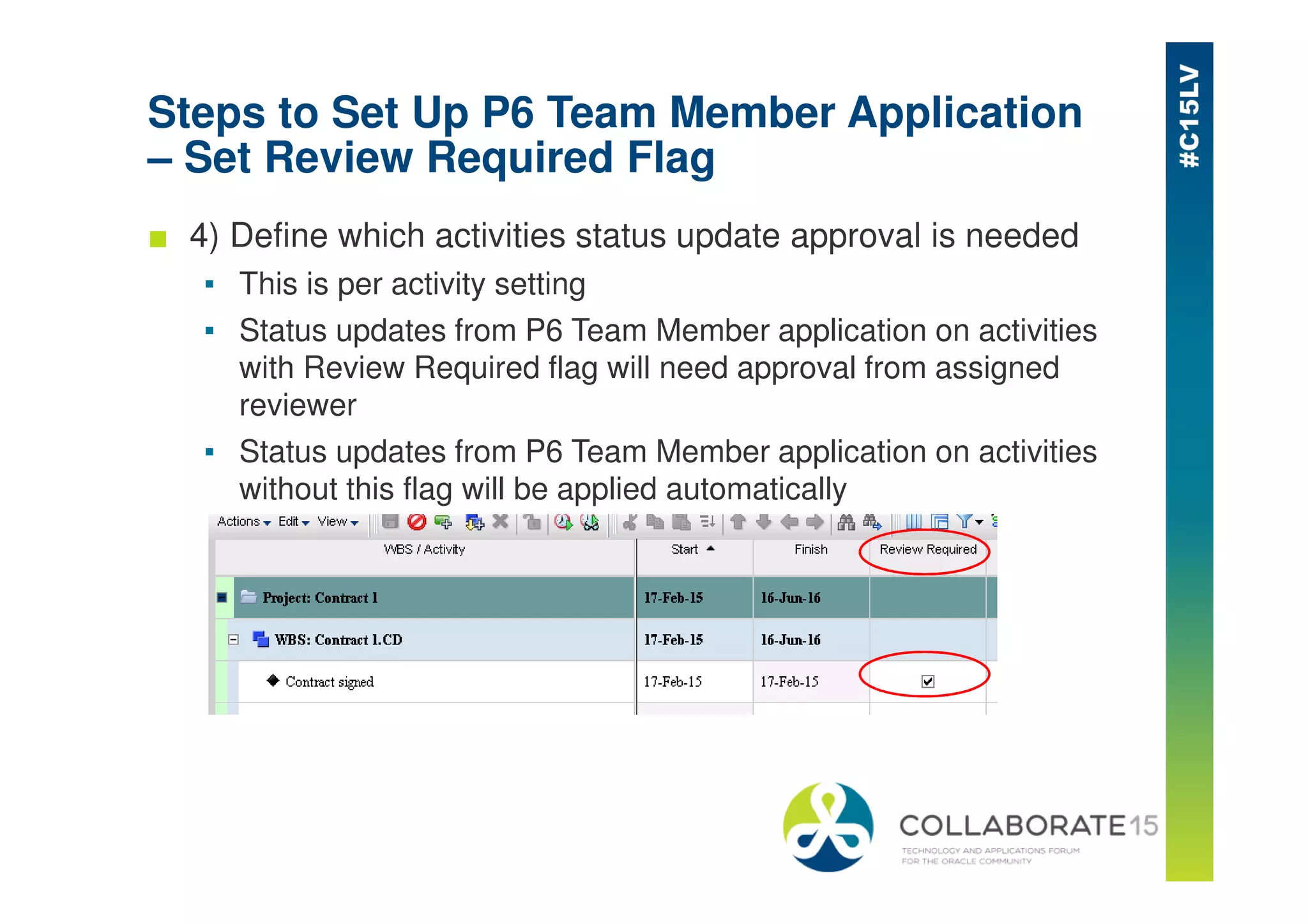 Steps to Set Up P6 Team Member Application
– Set Review Required Flag
■ 4) Define which activities status update approval is needed
▪ This is per activity setting
▪ Status updates from P6 Team Member application on activities
with Review Required flag will need approval from assigned
reviewer
▪ Status updates from P6 Team Member application on activities
without this flag will be applied automatically
 