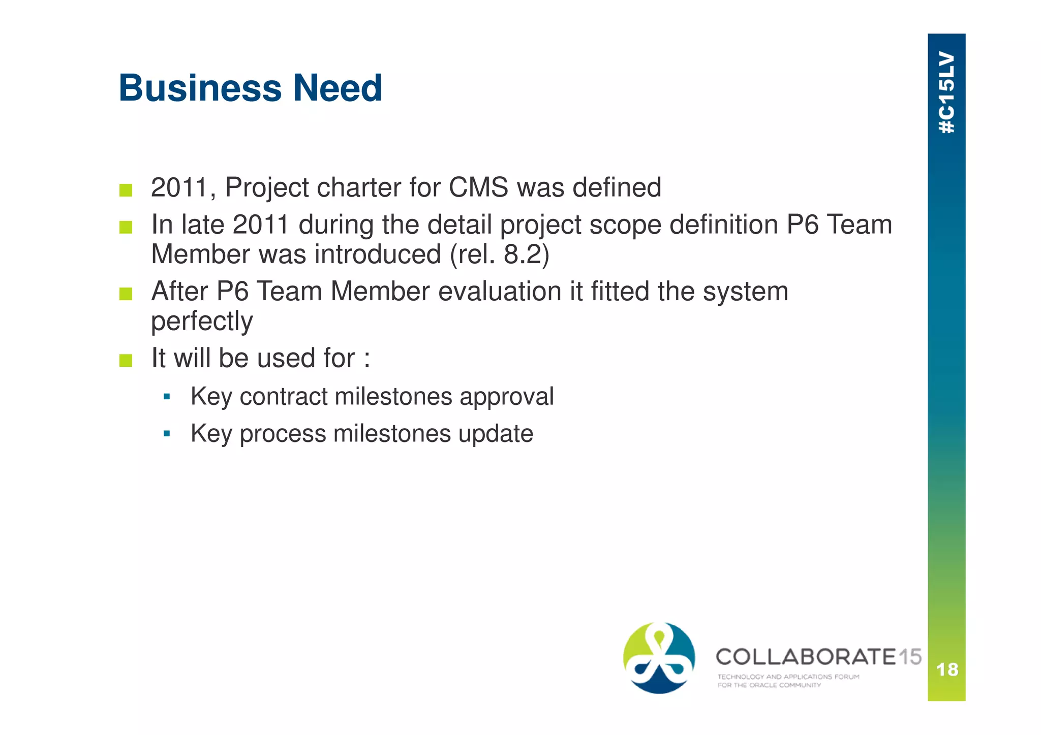 Business Need
■ 2011, Project charter for CMS was defined
■ In late 2011 during the detail project scope definition P6 Team
Member was introduced (rel. 8.2)
■ After P6 Team Member evaluation it fitted the system
perfectly
■ It will be used for :
▪ Key contract milestones approval
▪ Key process milestones update
 