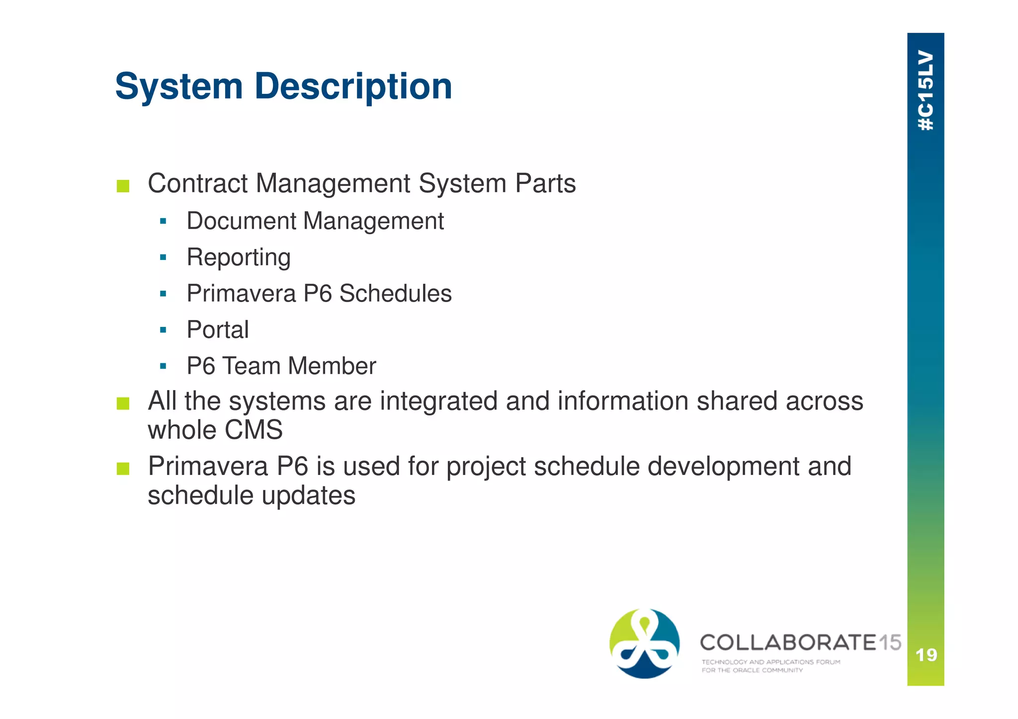 System Description
■ Contract Management System Parts
▪ Document Management
▪ Reporting
▪ Primavera P6 Schedules
▪ Portal
▪ P6 Team Member
■ All the systems are integrated and information shared across
whole CMS
■ Primavera P6 is used for project schedule development and
schedule updates
 