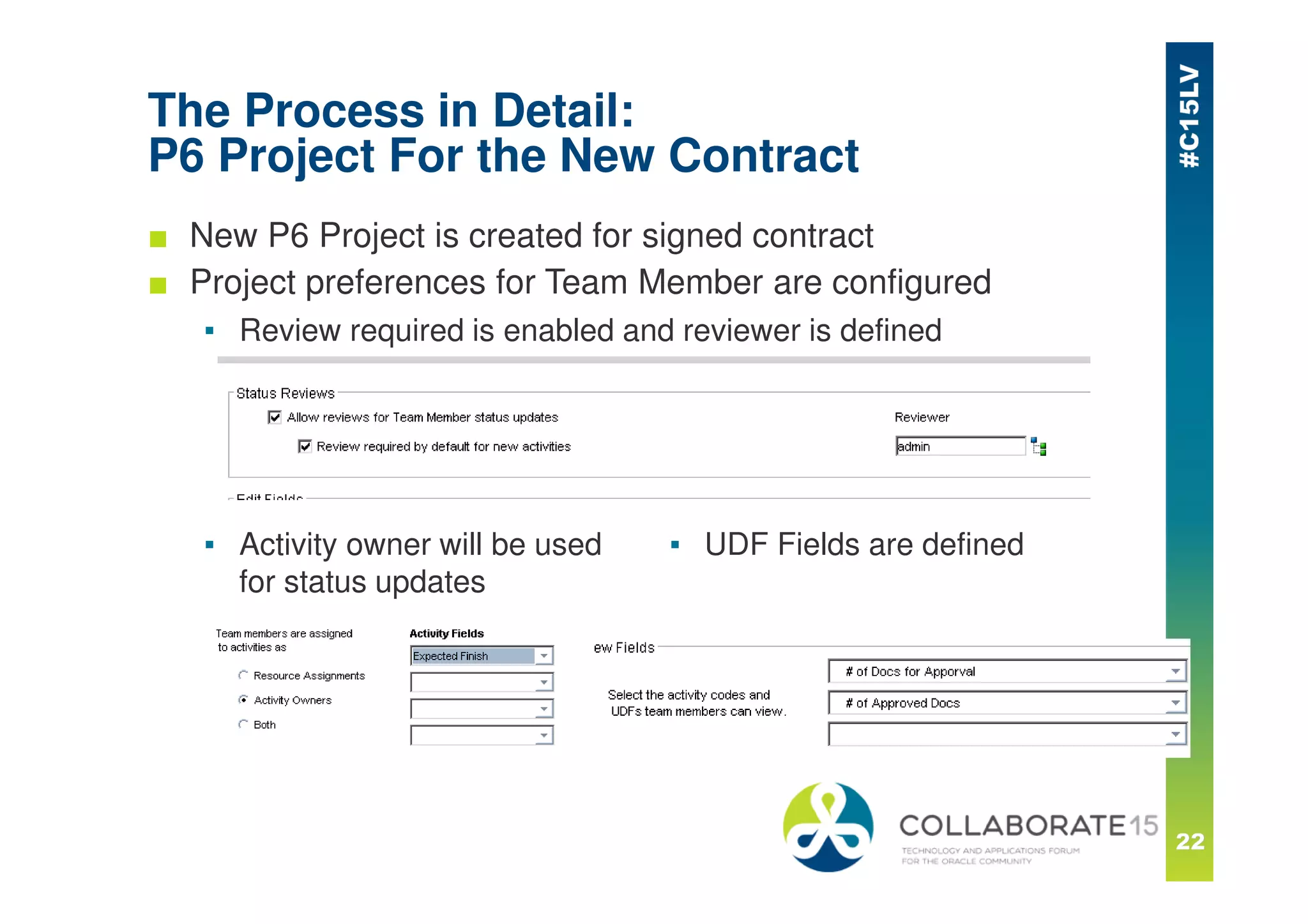 The Process in Detail:
P6 Project For the New Contract
■ New P6 Project is created for signed contract
■ Project preferences for Team Member are configured
▪ Review required is enabled and reviewer is defined
▪ Activity owner will be used
for status updates
▪ UDF Fields are defined
 