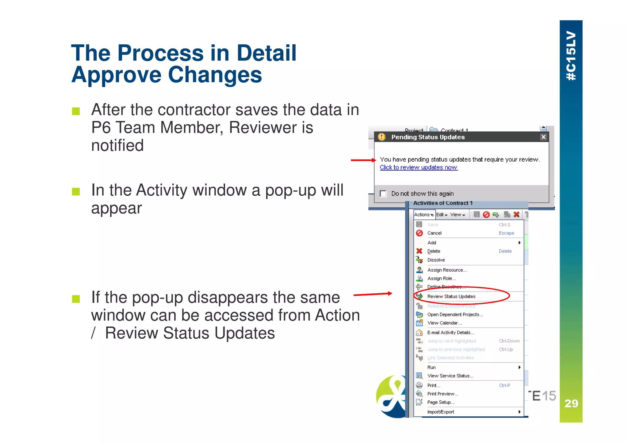 The Process in Detail
Approve Changes
■ After the contractor saves the data in
P6 Team Member, Reviewer is
notified
■ In the Activity window a pop-up will
appear
■ If the pop-up disappears the same
window can be accessed from Action
/ Review Status Updates
 