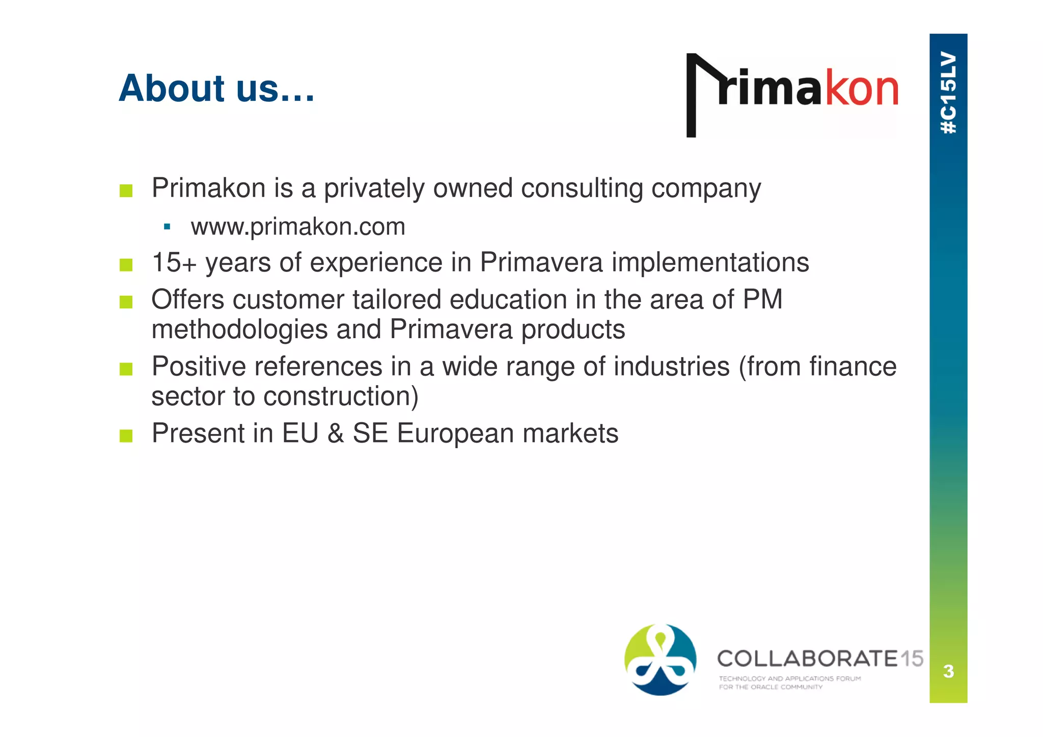 About us…
■ Primakon is a privately owned consulting company
▪ www.primakon.com
■ 15+ years of experience in Primavera implementations
■ Offers customer tailored education in the area of PM
methodologies and Primavera products
■ Positive references in a wide range of industries (from finance
sector to construction)
■ Present in EU & SE European markets
 