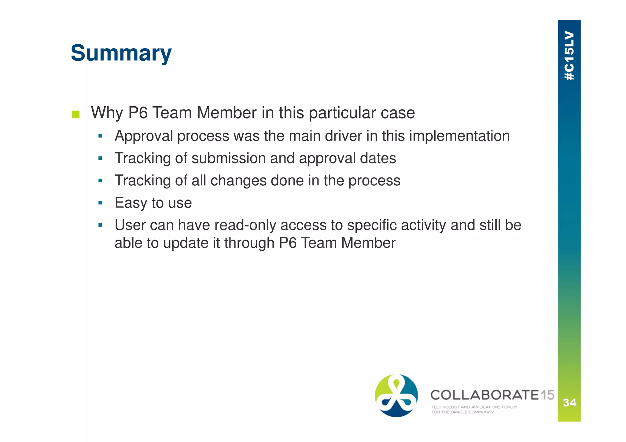 Summary
■ Why P6 Team Member in this particular case
▪ Approval process was the main driver in this implementation
▪ Tracking of submission and approval dates
▪ Tracking of all changes done in the process
▪ Easy to use
▪ User can have read-only access to specific activity and still be
able to update it through P6 Team Member
 