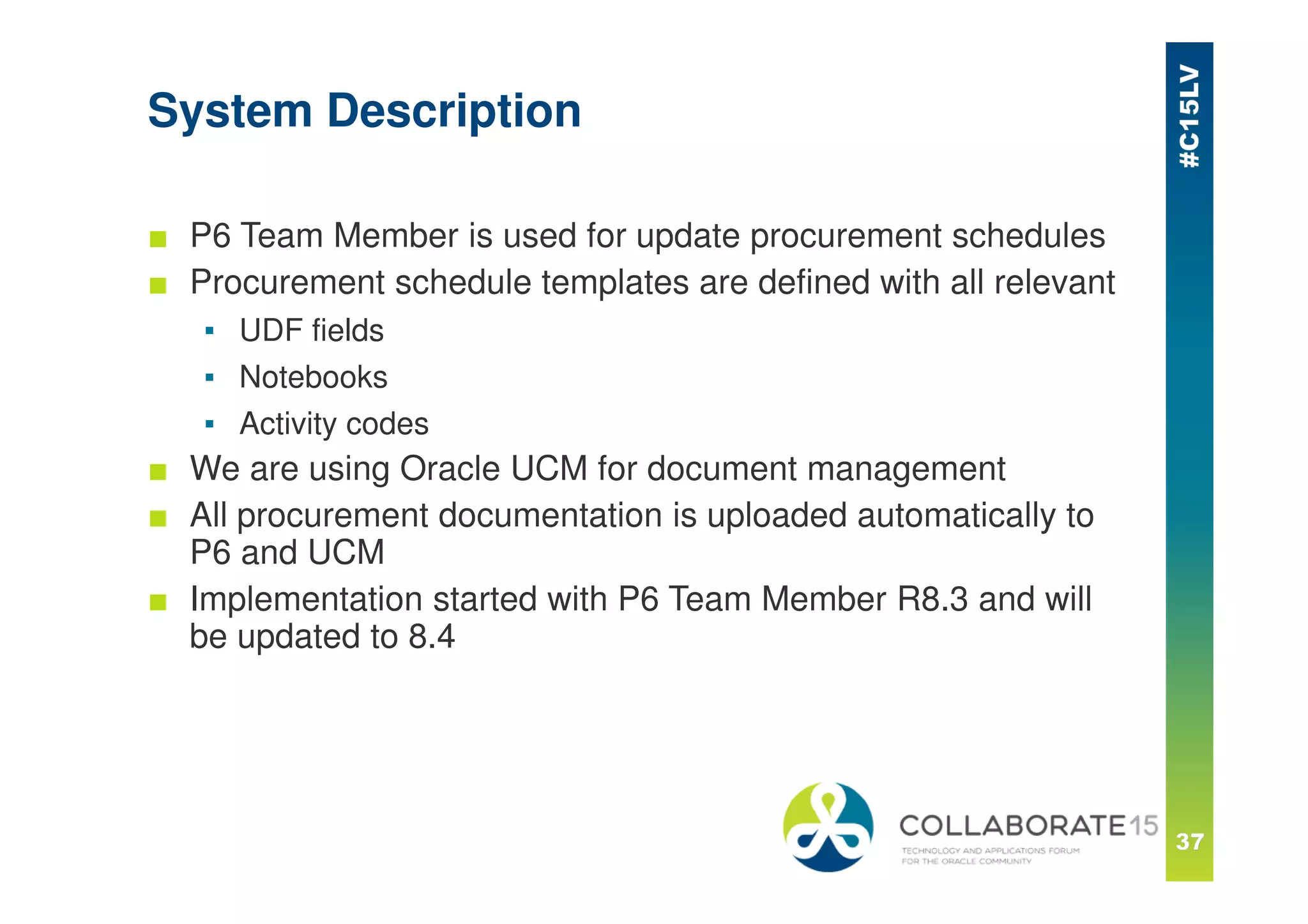 System Description
■ P6 Team Member is used for update procurement schedules
■ Procurement schedule templates are defined with all relevant
▪ UDF fields
▪ Notebooks
▪ Activity codes
■ We are using Oracle UCM for document management
■ All procurement documentation is uploaded automatically to
P6 and UCM
■ Implementation started with P6 Team Member R8.3 and will
be updated to 8.4
 