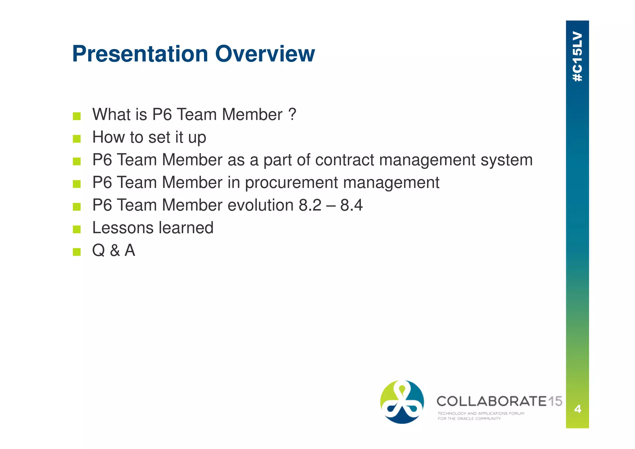 Presentation Overview
■ What is P6 Team Member ?
■ How to set it up
■ P6 Team Member as a part of contract management system
■ P6 Team Member in procurement management
■ P6 Team Member evolution 8.2 – 8.4
■ Lessons learned
■ Q & A
 