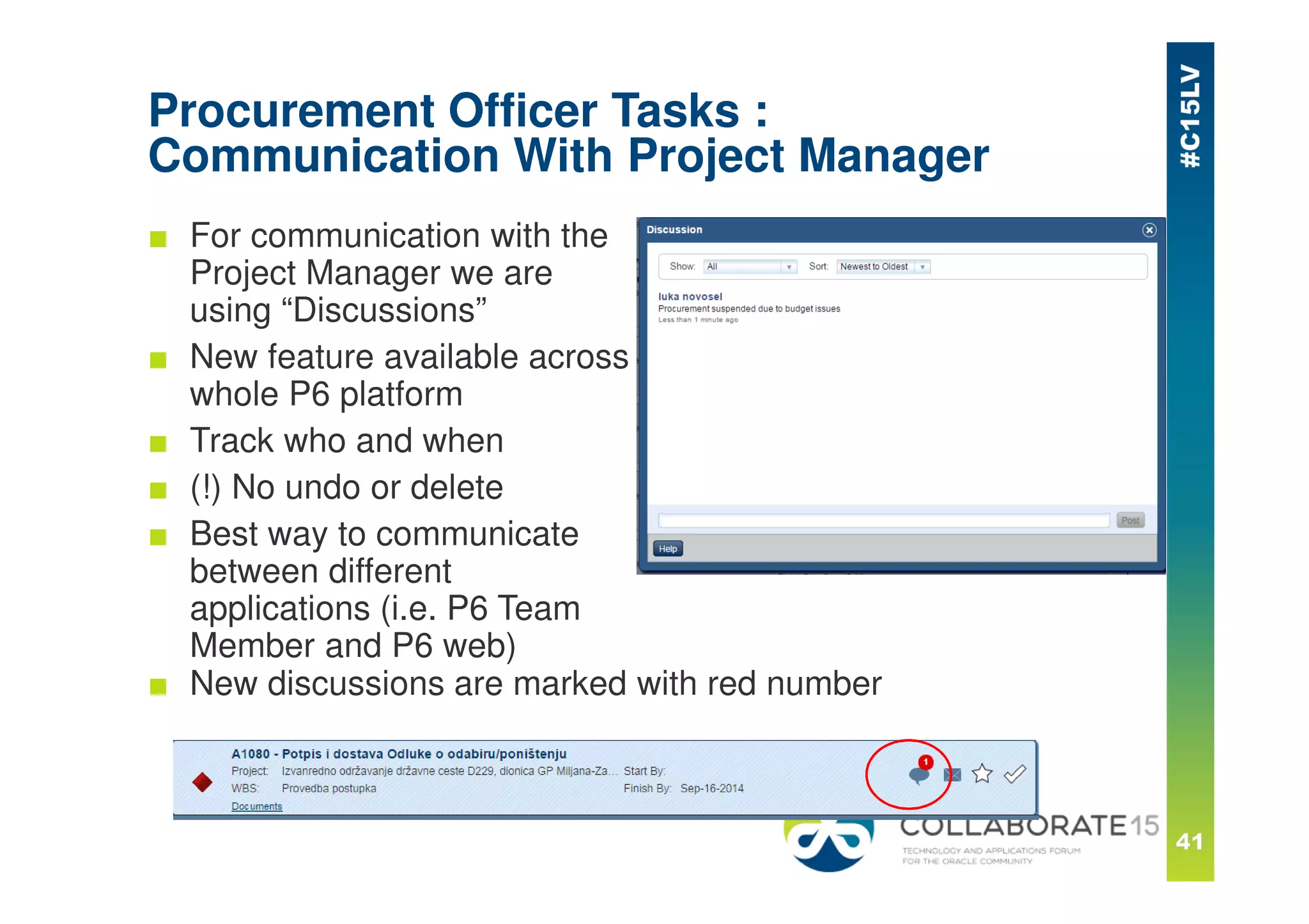 Procurement Officer Tasks :
Communication With Project Manager
■ For communication with the
Project Manager we are
using “Discussions”
■ New feature available across
whole P6 platform
■ Track who and when
■ (!) No undo or delete
■ Best way to communicate
between different
applications (i.e. P6 Team
Member and P6 web)
■ New discussions are marked with red number
 