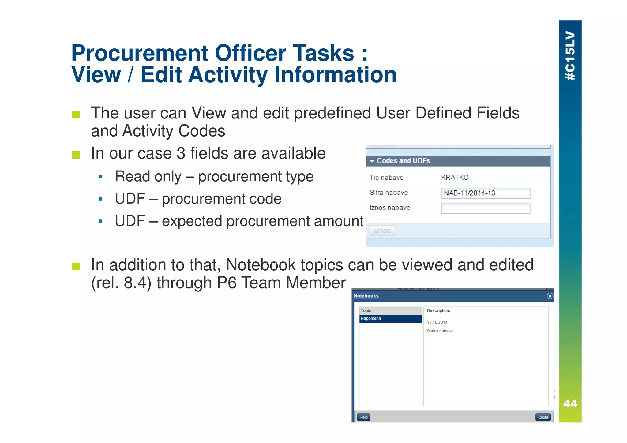 Procurement Officer Tasks :
View / Edit Activity Information
■ The user can View and edit predefined User Defined Fields
and Activity Codes
■ In our case 3 fields are available
▪ Read only – procurement type
▪ UDF – procurement code
▪ UDF – expected procurement amount
■ In addition to that, Notebook topics can be viewed and edited
(rel. 8.4) through P6 Team Member
 