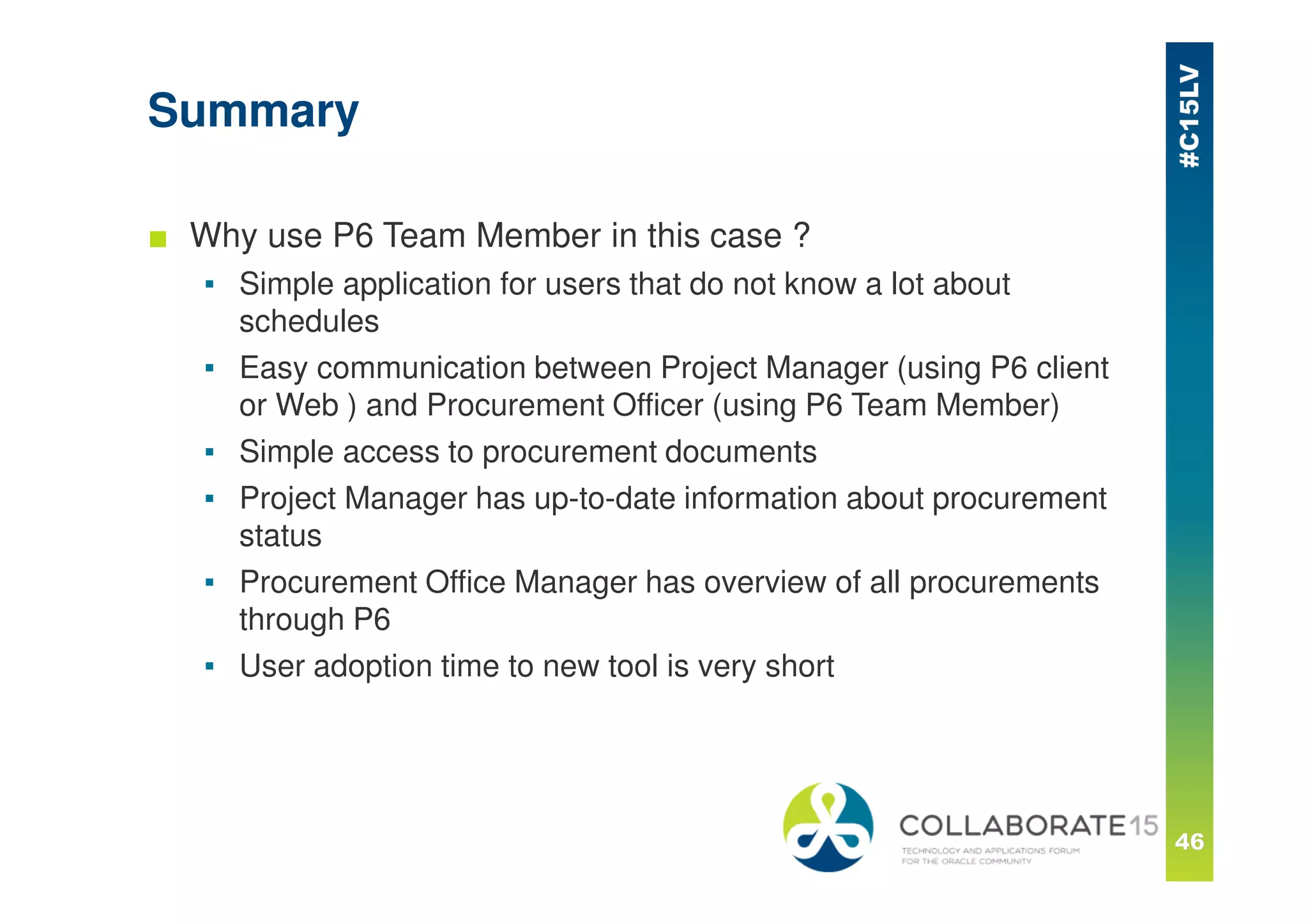 Summary
■ Why use P6 Team Member in this case ?
▪ Simple application for users that do not know a lot about
schedules
▪ Easy communication between Project Manager (using P6 client
or Web ) and Procurement Officer (using P6 Team Member)
▪ Simple access to procurement documents
▪ Project Manager has up-to-date information about procurement
status
▪ Procurement Office Manager has overview of all procurements
through P6
▪ User adoption time to new tool is very short
 