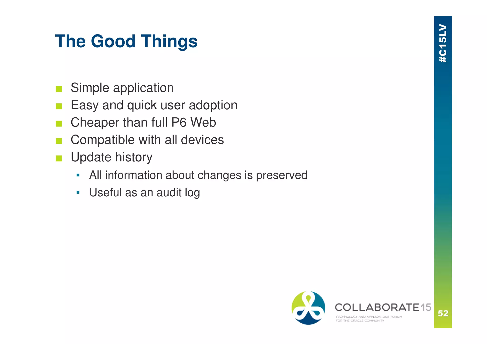 The Good Things
■ Simple application
■ Easy and quick user adoption
■ Cheaper than full P6 Web
■ Compatible with all devices
■ Update history
▪ All information about changes is preserved
▪ Useful as an audit log
 
