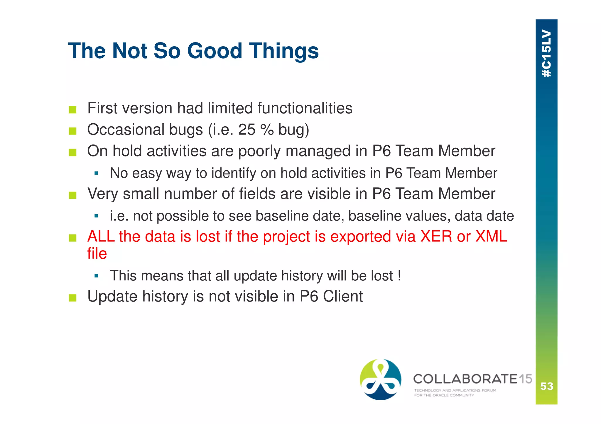 The Not So Good Things
■ First version had limited functionalities
■ Occasional bugs (i.e. 25 % bug)
■ On hold activities are poorly managed in P6 Team Member
▪ No easy way to identify on hold activities in P6 Team Member
■ Very small number of fields are visible in P6 Team Member
▪ i.e. not possible to see baseline date, baseline values, data date
■ ALL the data is lost if the project is exported via XER or XML
file
▪ This means that all update history will be lost !
■ Update history is not visible in P6 Client
 