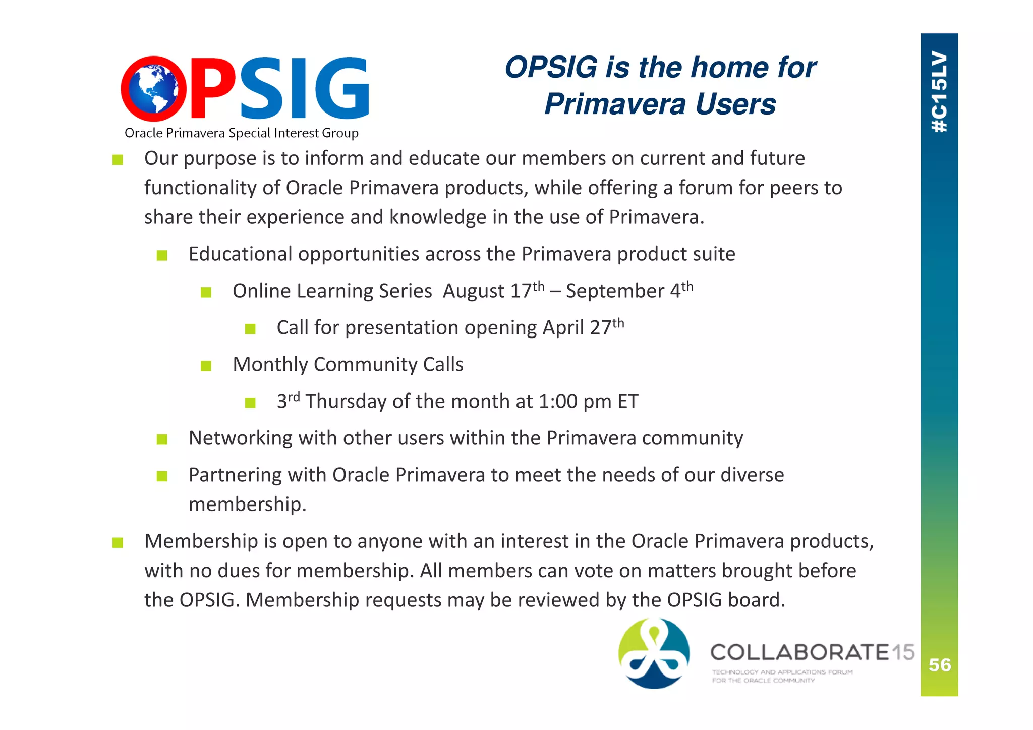 ■ Our purpose is to inform and educate our members on current and future
functionality of Oracle Primavera products, while offering a forum for peers to
share their experience and knowledge in the use of Primavera.
■ Educational opportunities across the Primavera product suite
■ Online Learning Series August 17th – September 4th
■ Call for presentation opening April 27th
■ Monthly Community Calls
■ 3rd Thursday of the month at 1:00 pm ET
■ Networking with other users within the Primavera community
■ Partnering with Oracle Primavera to meet the needs of our diverse
membership.
■ Membership is open to anyone with an interest in the Oracle Primavera products,
with no dues for membership. All members can vote on matters brought before
the OPSIG. Membership requests may be reviewed by the OPSIG board.
OPSIG is the home for
Primavera Users
 