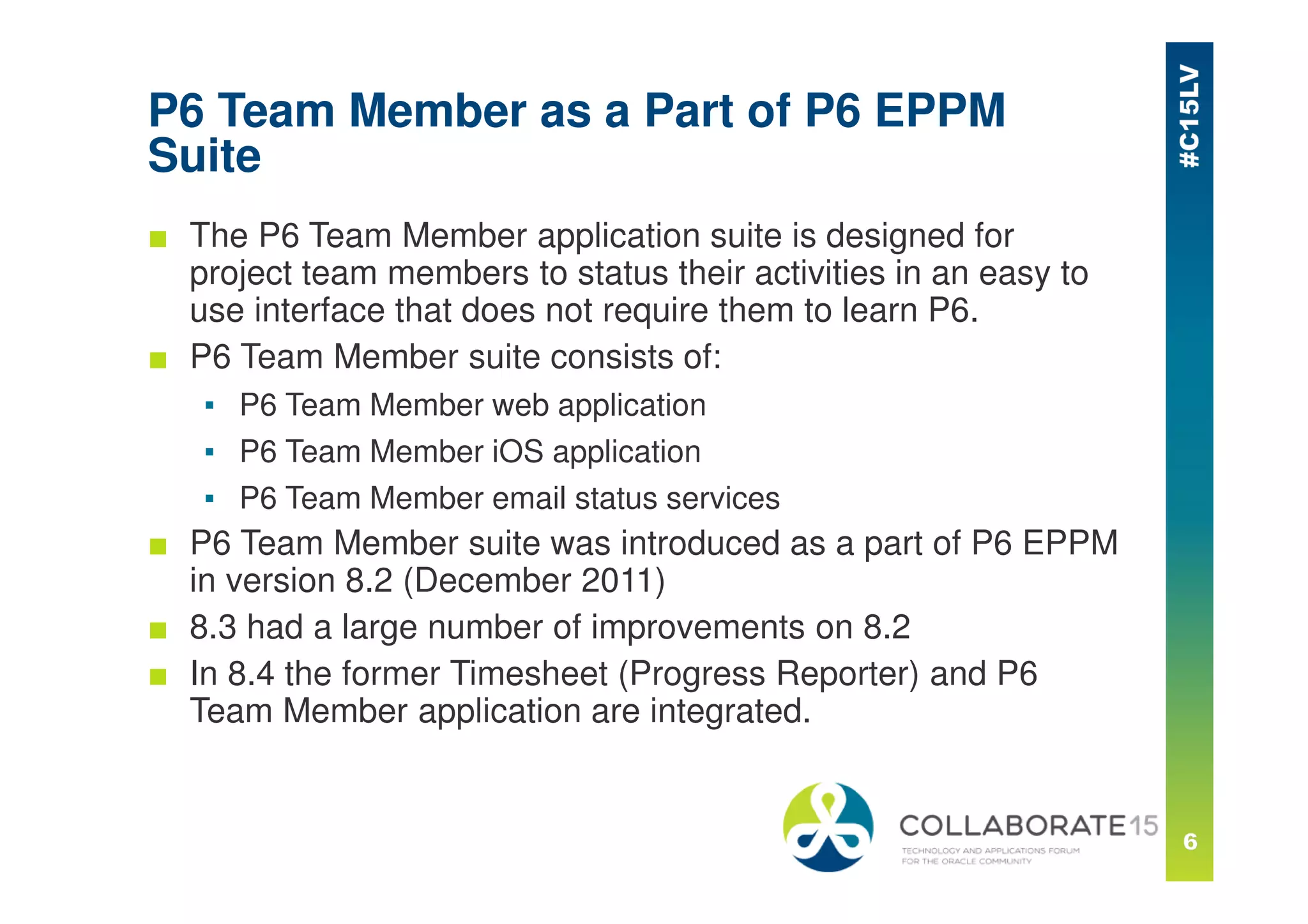 P6 Team Member as a Part of P6 EPPM
Suite
■ The P6 Team Member application suite is designed for
project team members to status their activities in an easy to
use interface that does not require them to learn P6.
■ P6 Team Member suite consists of:
▪ P6 Team Member web application
▪ P6 Team Member iOS application
▪ P6 Team Member email status services
■ P6 Team Member suite was introduced as a part of P6 EPPM
in version 8.2 (December 2011)
■ 8.3 had a large number of improvements on 8.2
■ In 8.4 the former Timesheet (Progress Reporter) and P6
Team Member application are integrated.
 