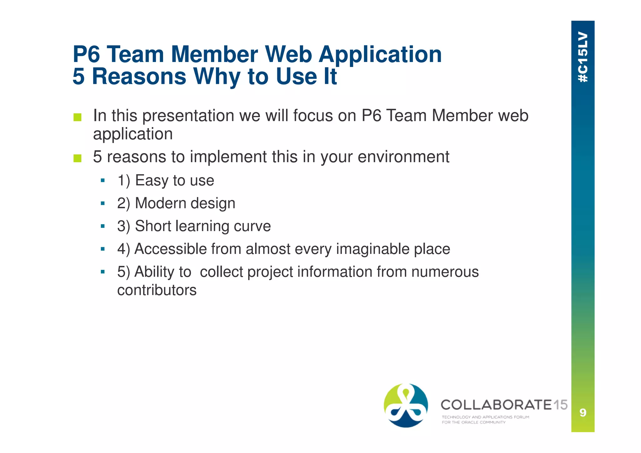 P6 Team Member Web Application
5 Reasons Why to Use It
■ In this presentation we will focus on P6 Team Member web
application
■ 5 reasons to implement this in your environment
▪ 1) Easy to use
▪ 2) Modern design
▪ 3) Short learning curve
▪ 4) Accessible from almost every imaginable place
▪ 5) Ability to collect project information from numerous
contributors
 