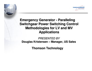 Emergency GeneratorEmergency Generator -- ParallelingParalleling
Switchgear Power Switching ControlSwitchgear Power Switching Control
Methodologies for LV and MVMethodologies for LV and MV
ApplicationsApplications
Thomson TechnologyThomson Technology
PRESENTED BYPRESENTED BY
Douglas KristensenDouglas Kristensen –– Manager, US SalesManager, US Sales
 