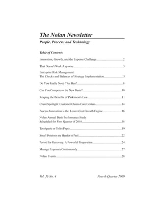 The Nolan Newsletter
People, Process, and Technology

Table of Contents

Innovation, Growth, and the Expense Challenge.....................................2

That Doesn't Work Anymore.....................................................................3

Enterprise Risk Management:
The Checks and Balances of Strategy Implementation..............................5

Do You Really Need That Bus?...............................................................8

Can You Compete on the New Basis?......................................................10

Reaping the Bene of Parkinson's Law...............................................11
                 ts

Client Spotlight: Customer Claims Care Centers....................................14

Process Innovation is the Lower-Cost Growth Engine.............................16

Nolan Annual Bank Performance Study
Scheduled for First Quarter of 2010..............................................................18

Toothpaste or Toilet Paper..........................................................................19

Small Potatoes are Harder to Peel..................................................................22

Poised for Recovery: A Powerful Preparation..........................................24

Manage Expenses Continuously....................................................................27

Nolan Events...............................................................................................28




Vol. 36 No. 4                                                             Fourth Quarter 2009
 