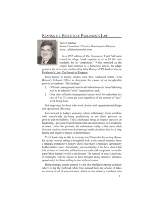 Steve Callahan
                Senior Consultant / Practice Development Director
                steve_callahan@renolan.com

            In a 1955 edition of The Economist, Cyril Parkinson
          ci dt aae“ okepns oa t flh t e
           o e h dg w r xad s s o i t i
             n     e                                 l em
          aaal fri cm li . Wh ei edd a t
           vib o t o p t n
              l e        s       eo ” i n ne s h
                                           l t                e
          simple lead sentence to a humorous article, the adage
gi d le fto nr nocd y on r y 15 bo oesy,
 a e ai o i w , i r b Jh Mur ’ 98 ok fs s
  n   f    s      ef e                 as                   a
Pri o’L w T e usi f rges
 a n n a : h P r t Por .
  ks s              uo          s
  From humor to reality: studies were then conducted within Great
Bii sC l i O f et dt m n t cue o a i xlal
 ra ’ o n l fc o e r i h ass f n n p cb
   tn         oa       i           e e e                      e i e
growth in overhead. The findings?
  1. Officials (management) tend to add subordinates in lieu of allowing
      staff to be added to "rival" organizations; and,
  2. Over time, officials (management) create work for each other at a
      rate of 5 to 7% more per year regardless of the amount of "real"
      work being done.
  Not surprising for those who work closely with organizational design
and operational efficiency.
   Fsfr a t t a’eoo yw e i li a fr s o b e
     atow r o o y cnm , hr n ao r oc cm i
               d      d s                   e ftn y e                   n
with inexplicably declining productivity to put direct pressure on
growth and profitability. These challenges bring an intense pressure on
l dr i r srfre om nehta se a otvr hl i
 e e h —pe ueopr r ac t cn em l soe e n
  a sp          s            f           a            m          w m g
at times. Under this pressure, the unfortunate reality is that more often
than not reactive, short-term decisions get made; decisions that have long
lasting and negative impact on performance.
    Yet if leadership is able to extricate itself from the distracting clamor
for action, instead taking a thoughtful look at the overall situation from
a strategic perspective, history shows that there is typically opportunity
hidden within crisis. Anecdotally, yet consistently, it has been shown that
it is in times of crisis that millionaires are made and companies rise to the
t o t ii ut o f l t bt m T eum i foa’m re ,
 o fh rn sy ra t h o o . h t o o t y a t
   p       e d r             lo e t                  r l d s ks
in hindsight, will be shown to have brought along similarly dramatic
opportunity for those willing to rise to the occasion.
  Being strategic amidst turmoil is a bit like firefighters trying to decide
where to dig the firebreak while trees around them are aflame. It takes
an intense level of concentration, which in our industry translates into
                                                                         11
 