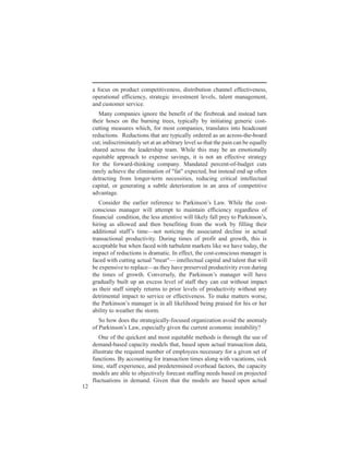 a focus on product competitiveness, distribution channel effectiveness,
     operational efficiency, strategic investment levels, talent management,
     and customer service.
        Many companies ignore the benefit of the firebreak and instead turn
     their hoses on the burning trees, typically by initiating generic cost-
     cutting measures which, for most companies, translates into headcount
     reductions. Reductions that are typically ordered as an across-the-board
     cut; indiscriminately set at an arbitrary level so that the pain can be equally
     shared across the leadership team. While this may be an emotionally
     equitable approach to expense savings, it is not an effective strategy
     for the forward-thinking company. Mandated percent-of-budget cuts
     rarely achieve the elimination of "fat" expected, but instead end up often
     detracting from longer-term necessities, reducing critical intellectual
     capital, or generating a subtle deterioration in an area of competitive
     advantage.
        C ni r h ere r e net Pri o’ L w Wh et cs
          os e t a i e r c o a n n a . i h ot
               d e lr f e                      ks s                 l e -
     conscious manager will attempt to maintain efficiency regardless of
     f ac l od i , ees tn v wll e f l r tPri o’
      i ni cnio t l aet e i i l a pe o a n n ,
       n a            tn h s t i               lk y l y               ks s
     hiring as allowed and then benefiting from the work by filling their
     ad i a s fst e o nti t asc t dcn i at l
       dio l t f i —nt o c g h s ie el e n c a
          tn a ’ m                     in e o a d                 i         u
     transactional productivity. During times of profit and growth, this is
     acceptable but when faced with turbulent markets like we have today, the
     impact of reductions is dramatic. In effect, the cost-conscious manager is
     f e wtctn at lm a — i eet lailn tet awl
      a d i u i c a" et n lc acp aada nt t i
       c       h tg u                " tl u                t       l h        l
     b epni tr l e shy ae r e e pout i ee dr g
       e xes eo e a —at hv pe r d rdcv y vn ui
                 v     pc           e           sv             it           n
     t t e o go t C ne e ,h Pri o’ m ngrwl hv
      h i s f rwh ovr l t a n n aae i ae
       e m                 .        sy e k s s                          l
     gradually built up an excess level of staff they can cut without impact
     as their staff simply returns to prior levels of productivity without any
     detrimental impact to service or effectiveness. To make matters worse,
     t Pri o’m ngrsna l eho bi pa e fr io hr
      h a n n aae ii l i l od e g r sd o h r e
       e ks s                         lk i             n      i        s
     ability to weather the storm.
       So how does the strategically-focused organization avoid the anomaly
     o Pri o’L w epc l g e t cr neoo ii t it
      f a n n a ,seil i nh ur tcnm cn a ly
          ks s                 ay v e e                          s bi?
        One of the quickest and most equitable methods is through the use of
     demand-based capacity models that, based upon actual transaction data,
     illustrate the required number of employees necessary for a given set of
     functions. By accounting for transaction times along with vacations, sick
     time, staff experience, and predetermined overhead factors, the capacity
     models are able to objectively forecast staffing needs based on projected
     fluctuations in demand. Given that the models are based upon actual
12
 