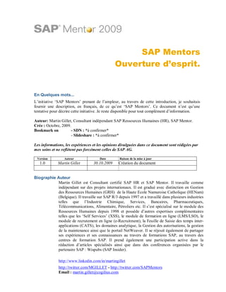 SAP Mentors
                                                Ouverture d’esprit.


En Quelques mots...
L’initiative ‘SAP Mentors’ prenant de l’ampleur, au travers de cette introduction, je souhaitais
fournir une description, en français, de ce qu’est ‘SAP Mentors’. Ce document n’est qu’une
tentative pour décrire cette initiative. Je reste disponible pour tout complément d’information.

Auteur: Martin Gillet, Consultant indépendant SAP Ressources Humaines (HR), SAP Mentor.
Crée : Octobre, 2009.
Bookmark on          - SDN : *à confirmer*
                     - Slideshare : *à confirmer*

Les informations, les expériences et les opinions divulguées dans ce document sont rédigées par
mes soins et ne reflètent pas forcément celles de SAP AG.

 Version         Auteur               Date        Raison de la mise à jour
   1.0        Martin Gillet        30.10.2009    Création du document


Biographie Auteur
           Martin Gillet est Consultant certifié SAP HR et SAP Mentor. Il travaille comme
           indépendant sur des projets internationaux. Il est gradué avec distinction en Gestion
           des Ressources Humaines (GRH) de la Haute Ecole Namuroise Catholique (HENam)
           (Belgique). Il travaille sur SAP R/3 depuis 1997 et a travaillé dans plusieurs industries
           telles que l’Industrie Chimique, Services, Bancaires, Pharmaceutiques,
           Télécommunications, Alimentaire, Pétroliers etc. Il s’est spécialisé sur le module des
           Ressources Humaines depuis 1998 et possède d’autres expertises complémentaires
           telles que les ‘Self Services’ (XSS), le module de formation en ligne (LMS/LSO), le
           module de recrutement en ligne (e-Recruitment), la Feuille de Saisie des temps inter-
           applications (CATS), les domaines analytique, la Gestion des autorisations, la gestion
           de la maintenance ainsi que le portail NetWeaver. Il se réjouit également de partager
           ses expériences et ses connaissances au travers de formations SAP, au travers des
           centres de formation SAP. Il prend également une participation active dans la
           rédaction d’articles spécialisés ainsi que dans des conférences organisées par le
           partenaire SAP : Wispubs (SAP Insider).

              http://www.linkedin.com/in/martingillet
              http://twitter.com/MGILLET - http://twitter.com/SAPMentors
              Email : martin.gillet@cogilius.com
 