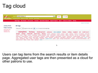 Tag cloud     Users can tag items from the search results or item details page. Aggregated user tags are then presented as a cloud for other patrons to use.  