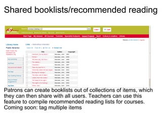 Shared booklists/recommended reading     Patrons can create booklists out of collections of items, which they can then share with all users. Teachers can use this feature to compile recommended reading lists for courses. Coming soon: tag multiple items 