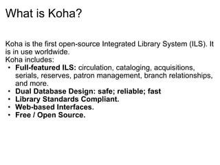 What is Koha? Koha is the first open-source Integrated Library System (ILS). It is in use worldwide. Koha includes: Full-featured ILS:  circulation, cataloging, acquisitions, serials, reserves, patron management, branch relationships, and more.  Dual Database Design: safe; reliable; fast   Library Standards Compliant.  Web-based Interfaces.  Free / Open Source. 