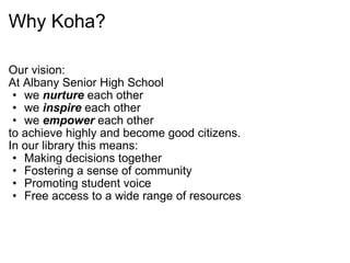 Why Koha? Our vision: At Albany Senior High School  we  nurture  each other we  inspire  each other we  empower  each other to achieve highly and become good citizens. In our library this means: Making decisions together Fostering a sense of community Promoting student voice Free access to a wide range of resources 