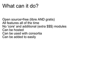 What can it do? Open source=free (libre AND gratis) All features all of the time No 'core' and additional (extra $$$) modules Can be hosted Can be used with consortia Can be added to easily 