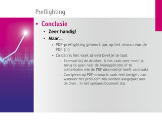 Preflighting
• Conclusie
   • Zeer handig!
   • Maar…
      • PDF-preflighting gebeurt pas op het niveau van de
        PDF (;-)
      • En dan is het vaak al een beetje te laat
          – Eenmaal bij de drukker, is het vaak zeer moeilijk
            terug te gaan naar de bronapplicatie of te
            achterhalen wie de PDF uiteindelijk heeft aanmaakt
          – Corrigeren op PDF-niveau is vaak veel lastiger, dan
            wanneer het probleem zou worden aangepakt aan
            de bron , in het opmaakdocument dus
 