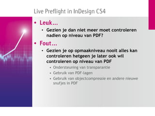Live Preflight in InDesign CS4
• Leuk…
   • Gezien je dan niet meer moet controleren
     nadien op niveau van PDF?
• Fout…
   • Gezien je op opmaakniveau nooit alles kan
     controleren hetgeen je later ook wil
     controleren op niveau van PDF
      • Ondersteuning van transparantie
      • Gebruik van PDF-lagen
      • Gebruik van objectcompressie en andere nieuwe
        snufjes in PDF
 