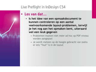 Live Preflight in InDesign CS4
• Los van dat…
   • Is het idee van een opmaakdocument te
     kunnen controleren op een aantal
     veelvoorkomende layout-problemen, terwijl
     je het nog aan het opmaken bent, uiteraard
     wel een leuk gegeven
      • Problemen moeten niet meer ad hoc op PDF-niveau
        worden aangepast
      • Je wordt meteen op de hoogte gebracht van zodra
        er iets “fout” is in de layout
 