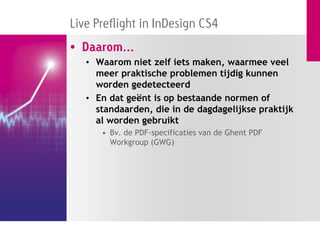 Live Preflight in InDesign CS4
• Daarom...
   • Waarom niet zelf iets maken, waarmee veel
     meer praktische problemen tijdig kunnen
     worden gedetecteerd
   • En dat geënt is op bestaande normen of
     standaarden, die in de dagdagelijkse praktijk
     al worden gebruikt
      • Bv. de PDF-specificaties van de Ghent PDF
        Workgroup (GWG)
 