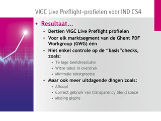VIGC Live Preflight-profielen voor IND CS4
• Resultaat…
   • Dertien VIGC Live Preflight profielen
   • Voor elk marktsegment van de Ghent PDF
     Workgroup (GWG) één
   • Niet enkel controle op de “basis”checks,
     zoals:
      • Te lage beeldresolutie
      • Witte tekst in overdruk
      • Minimale tekstgrootte
   • Maar ook meer uitdagende dingen zoals:
      • Afloop!
      • Correct gebruik van transparency blend space
      • Missing glyphs
 