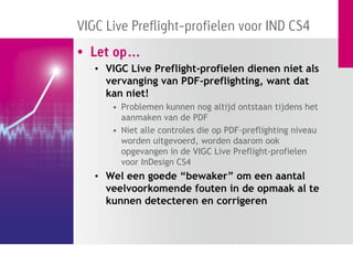 VIGC Live Preflight-profielen voor IND CS4
• Let op…
   • VIGC Live Preflight-profielen dienen niet als
     vervanging van PDF-preflighting, want dat
     kan niet!
      • Problemen kunnen nog altijd ontstaan tijdens het
        aanmaken van de PDF
      • Niet alle controles die op PDF-preflighting niveau
        worden uitgevoerd, worden daarom ook
        opgevangen in de VIGC Live Preflight-profielen
        voor InDesign CS4
   • Wel een goede “bewaker” om een aantal
     veelvoorkomende fouten in de opmaak al te
     kunnen detecteren en corrigeren
 