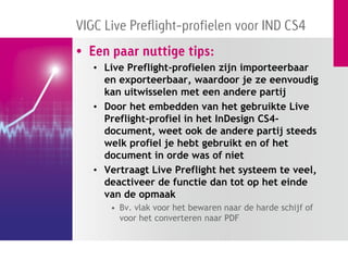 VIGC Live Preflight-profielen voor IND CS4
• Een paar nuttige tips:
   • Live Preflight-profielen zijn importeerbaar
     en exporteerbaar, waardoor je ze eenvoudig
     kan uitwisselen met een andere partij
   • Door het embedden van het gebruikte Live
     Preflight-profiel in het InDesign CS4-
     document, weet ook de andere partij steeds
     welk profiel je hebt gebruikt en of het
     document in orde was of niet
   • Vertraagt Live Preflight het systeem te veel,
     deactiveer de functie dan tot op het einde
     van de opmaak
      • Bv. vlak voor het bewaren naar de harde schijf of
        voor het converteren naar PDF
 