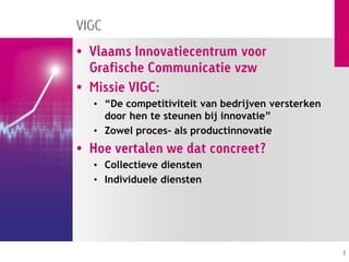 VIGC
• Vlaams Innovatiecentrum voor
  Grafische Communicatie vzw
• Missie VIGC:
  • “De competitiviteit van bedrijven versterken
    door hen te steunen bij innovatie”
  • Zowel proces- als productinnovatie
• Hoe vertalen we dat concreet?
  • Collectieve diensten
  • Individuele diensten




                                                   3
 