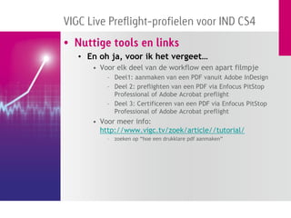 VIGC Live Preflight-profielen voor IND CS4
• Nuttige tools en links
   • En oh ja, voor ik het vergeet…
      • Voor elk deel van de workflow een apart filmpje
          – Deel1: aanmaken van een PDF vanuit Adobe InDesign
          – Deel 2: preflighten van een PDF via Enfocus PitStop
            Professional of Adobe Acrobat preflight
          – Deel 3: Certificeren van een PDF via Enfocus PitStop
            Professional of Adobe Acrobat preflight
      • Voor meer info:
        http://www.vigc.tv/zoek/article//tutorial/
          –   zoeken op “hoe een drukklare pdf aanmaken”
 