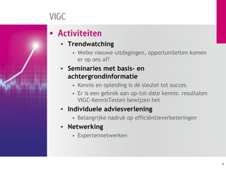 VIGC
• Activiteiten
   • Trendwatching
       • Welke nieuwe uitdagingen, opportuniteiten komen
         er op ons af?
   • Seminaries met basis- en
     achtergrondinformatie
       • Kennis en opleiding is dé sleutel tot succes
       • Er is een gebrek aan up-tot-date kennis: resultaten
         VIGC-KennisTesten bewijzen het
   • Individuele adviesverlening
       • Belangrijke nadruk op efficiëntieverbeteringen
   • Netwerking
       • Expertennetwerken



                                                               4
 